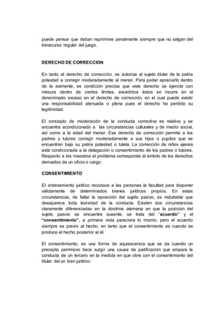 puede pensar que deban reprimirse penalmente siempre que no salgan del
transcurso regular del juego.
DERECHO DE CORRECCION
En tanto al derecho de corrección, se autoriza al sujeto titular de la patria
potestad a corregir moderadamente al menor. Para poder apreciarlo dentro
de la eximente, es condición precisa que este derecho se ejercite con
mesura dentro de ciertos límites, excedidos éstos se incurre en el
denominado exceso en el derecho de corrección, en el cual puede existir
una responsabilidad atenuada o plena pues el derecho ha perdido su
legitimidad.
El concepto de moderación de la conducta correctiva es relativo y se
encuentra acondicionado a las circunstancias culturales y de medio social,
así como a la edad del menor. Ese derecho de corrección permite a los
padres y tutores corregir moderadamente a sus hijos o pupilos que se
encuentran bajo su patria potestad o tutela. La corrección de niños ajenos
está condicionada a la delegación o consentimiento de los padres o tutores.
Respecto a los maestros el problema corresponde al ámbito de los derechos
derivados de un oficio o cargo.
CONSENTIMIENTO
El ordenamiento jurídico reconoce a las personas la facultad para disponer
válidamente de determinados bienes jurídicos propios. En estas
circunstancias, de faltar la oposición del sujeto pasivo, es indudable que
desaparece toda lesividad de la conducta. Existen dos circunstancias
claramente diferenciadas en la doctrina alemana en que la posición del
sujeto pasivo se encuentre ausente, se trata del “acuerdo” y el
“consentimiento”, a primera vista pareciera lo mismo, pero el acuerdo
siempre es previo al hecho, en tanto que el consentimiento es cuando se
produce el hecho posterior al él.
El consentimiento, es una forma de aquiescencia que se da cuando un
precepto permisivo hace surgir una causa de justificación que ampara la
conducta de un tercero en la medida en que obre con el consentimiento del
titular del un bien jurídico.
 