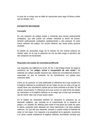 la casa de un amigo que se halla de vacaciones para regar la flores y evitar
que se sequen, etc.).
ESTADO DE NECESIDAD
Concepto
Es una situación de peligro actual o inminente para bienes jurídicamente
protegidos, que sólo puede ser evitada mediante la lesión de bienes,
también jurídicamente protegidos, pertenecientes a otra persona. El actor
busca salvarse del peligro con acción ofensiva que recae sobre persona
inocente.
El estado de necesidad surge de la colisión de dos bienes jurídicos de
distinto valor, en la que la salvación de uno de ellos exige el sacrificio del
otro (situación de necesidad)
Requisitos del estado de necesidad justificante
Los requisitos los hallamos en el Art. 20, Inc. 4 del Código Penal. Se exige la
existencia de “un peligro actual e insuperable de otro modo”. Se
entiende por peligro aquella situación que, dadas las circunstancias temporo-
espaciales en que se presenta, ha de considerarse con aptitud para
ocasionar daño.
Como es de apreciar, en esta justificante (a diferencia de lo que sucede con
la legítima defensa) la ponderación de los males (el que se evita y el que se
causa) tiene una importancia capital (así se tiene presente en la letra “a” del
artículo mencionado). A diferencia de lo que ocurre con esta forma de estado
de necesidad, en la legítima defensa no se exige que el bien que se lesiona
sea de menor valor que el que quiere salvar.
En el estado de necesidad también es necesaria la presencia de un
elemento subjetivo, que consiste en el conocimiento de la situación de
peligro y la voluntad de defensa para evitar el mal grave por parte de quien
lo ejerce, pudiendo estar afectado por otras intenciones o de otros estados
anímicos, sin que ello sea relevante, siempre y cuando exista la finalidad de
evitar el mal mayor. Con respecto a la actualidad de la agresión, recurrimos
a lo dicho cuando analizamos la legítima defensa; recordando siempre que
 