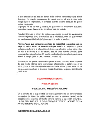 el bien jurídico que se trata de salvar debe estar en inminente peligro de ser
destruido. No puede reconocerse la causal cuando el agente obra ante
riesgo lejano e improbable, ni tampoco cuando acciona después de que el
peligro ha cesado.
El peligro ha de ser real y objetivo, no pudiendo ser meramente supuesto,
con más o menos fundamento, por el que trata de evitarlo.
Resulta indiferente el origen del peligro, pues puede provenir de una persona
(acción antijurídica o no) o de fuerzas de la naturaleza, entre las que cuentan
las propias necesidades fisiológicas, como la sed o el hambre.
Además “para que concurra un estado de necesidad es preciso que no
haya un modo lesivo de evitar el mal que amenaza”, requiriendo que la
realización del mal o la infracción del deber, que el sujeto realiza para evitar
un mal a sí mismo o a un tercero, sea el único camino posible, para
conseguir la meta salvadora. El medio empleado debe ser el adecuado para
vencer el peligro (letra “b”, Inc. 4 del art. 20 del C.P).
Por tanto ha de quedar demostrado que en el caso concreto no se disponía
de otro medio idóneo para contrarrestar eficazmente el peligro que el se
utilizó, y que el mal causado debe ser menor que el que quiere evitar. Si no
es necesario sacrificar el bien que resulta lesionado, no puede admitirse la
justificación.
DECIMO PRIMERA SEMANA
PRIMERA SESION
CULPABILIDAD O RESPONSABILIDAD
En el ámbito de la culpabilidad se valoran jurídicamente las características
personales del titular del delito (salud psíquica, y madurez mental), en la
culpabilidad se examina el vínculo entre la persona y su acción antijurídica.
LA CULPABILIDAD ES LA CONCIENCIAQUE TIENE EL AGENTE DE LA
ANTIJURIDICIDAD DE SU ACCIÓN.
ELEMENTOS DE LA CULPABILIDAD
 