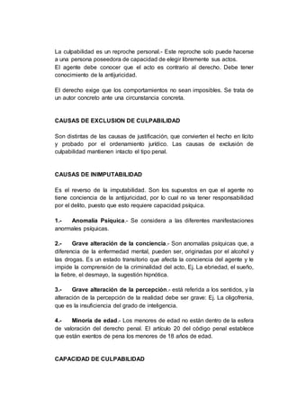 La culpabilidad es un reproche personal.- Este reproche solo puede hacerse
a una persona poseedora de capacidad de elegir libremente sus actos.
El agente debe conocer que el acto es contrario al derecho. Debe tener
conocimiento de la antijuricidad.
El derecho exige que los comportamientos no sean imposibles. Se trata de
un autor concreto ante una circunstancia concreta.
CAUSAS DE EXCLUSION DE CULPABILIDAD
Son distintas de las causas de justificación, que convierten el hecho en lícito
y probado por el ordenamiento jurídico. Las causas de exclusión de
culpabilidad mantienen intacto el tipo penal.
CAUSAS DE INIMPUTABILIDAD
Es el reverso de la imputabilidad. Son los supuestos en que el agente no
tiene conciencia de la antijuricidad, por lo cual no va tener responsabilidad
por el delito, puesto que esto requiere capacidad psíquica.
1.- Anomalía Psíquica.- Se considera a las diferentes manifestaciones
anormales psíquicas.
2.- Grave alteración de la conciencia.- Son anomalías psíquicas que, a
diferencia de la enfermedad mental, pueden ser, originadas por el alcohol y
las drogas. Es un estado transitorio que afecta la conciencia del agente y le
impide la comprensión de la criminalidad del acto, Ej. La ebriedad, el sueño,
la fiebre, el desmayo, la sugestión hipnótica.
3.- Grave alteración de la percepción.- está referida a los sentidos, y la
alteración de la percepción de la realidad debe ser grave: Ej. La oligofrenia,
que es la insuficiencia del grado de inteligencia.
4.- Minoría de edad.- Los menores de edad no están dentro de la esfera
de valoración del derecho penal. El artículo 20 del código penal establece
que están exentos de pena los menores de 18 años de edad.
CAPACIDAD DE CULPABILIDAD
 
