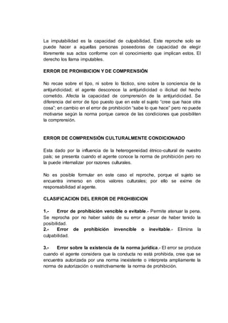 La imputabilidad es la capacidad de culpabilidad. Este reproche solo se
puede hacer a aquellas personas poseedoras de capacidad de elegir
libremente sus actos conforme con el conocimiento que implican estos. El
derecho los llama imputables.
ERROR DE PROHIBICION Y DE COMPRENSIÓN
No recae sobre el tipo, ni sobre lo fáctico, sino sobre la conciencia de la
antijuridicidad; el agente desconoce la antijuridicidad o ilicitud del hecho
cometido. Afecta la capacidad de comprensión de la antijuridicidad. Se
diferencia del error de tipo puesto que en este el sujeto “cree que hace otra
cosa”; en cambio en el error de prohibición “sabe lo que hace” pero no puede
motivarse según la norma porque carece de las condiciones que posibiliten
la comprensión.
ERROR DE COMPRENSIÓN CULTURALMENTE CONDICIONADO
Esta dado por la influencia de la heterogeneidad étnico-cultural de nuestro
país; se presenta cuando el agente conoce la norma de prohibición pero no
la puede internalizar por razones culturales.
No es posible formular en este caso el reproche, porque el sujeto se
encuentra inmerso en otros valores culturales; por ello se exime de
responsabilidad al agente.
CLASIFICACION DEL ERROR DE PROHIBICION
1.- Error de prohibición vencible o evitable.- Permite atenuar la pena.
Se reprocha por no haber salido de su error a pesar de haber tenido la
posibilidad.
2.- Error de prohibición invencible o inevitable.- Elimina la
culpabilidad.
3.- Error sobre la existencia de la norma jurídica.- El error se produce
cuando el agente considera que la conducta no está prohibida, cree que se
encuentra autorizada por una norma inexistente o interpreta ampliamente la
norma de autorización o restrictivamente la norma de prohibición.
 