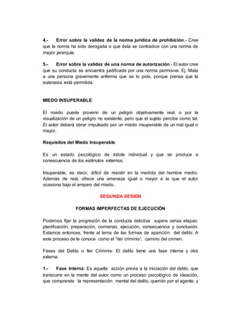 4.- Error sobre la validez de la norma jurídica de prohibición.- Cree
que la norma ha sido derogada o que ésta se contradice con una norma de
mayor jerarquía.
5.- Error sobre la validez de una norma de autorización.- El autor cree
que su conducta se encuentra justificada por una norma permisiva. Ej. Mata
a una persona gravemente enferma que se lo pide, porque piensa que la
eutanasia está permitida.
MIEDO INSUPERABLE
El miedo puede provenir de un peligro objetivamente real, o por la
visualización de un peligro no existente, pero que el sujeto percibe como tal.
El autor deberá obrar impulsado por un miedo insuperable de un mal igual o
mayor.
Requisitos del Miedo Insuperable
Es un estado psicológico de índole individual y que se produce a
consecuencia de los estímulos externos.
Insuperable, es decir, difícil de resistir en la medida del hombre medio.
Además de real, ofrece una amenaza igual o mayor a la que el autor
ocasiona bajo el amparo del miedo.
SEGUNDA SESION
FORMAS IMPERFECTAS DE EJECUCIÓN
Podemos fijar la progresión de la conducta delictiva supera varias etapas:
planificación, preparación, comienzo, ejecución, consecuencia y conclusión.
Estamos entonces, frente al tema de las formas de aparición del delito. A
este proceso de le conoce como el “iter criminis”, camino del crimen.
Fases del Delito o Iter Criminis: El delito tiene una fase interna y otra
externa:
1.- Fase Interna: Es aquella acción previa a la iniciación del delito, que
transcurre en la mente del autor como un proceso psicológico de ideación,
que comprende la representación mental del delito, querido por el agente, y
 
