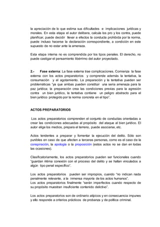 la apreciación de lo que estima sus dificultades e implicaciones jurídicas y
morales. En esta etapa el autor delibera, calcula los pro y los contra, puede
planificar, puede decidir llevar a efectos la conducta prohibida por la norma,
puede incluso hacerse la declaración correspondiente, a condición en este
supuesto de no estar ante la amenaza.
Esta etapa interna no es comprendida por los tipos penales. El derecho, no
puede castigar el pensamiento libérrimo del autor proyectado.
2.- Fase externa: La fase externa trae complicaciones. Comienza la fase
externa con los actos preparatorios y comprende además la tentativa, la
consumación y el agotamiento. La preparación y la tentativa pueden ser
problemáticas “ya que ambas pueden constituir una seria amenaza para la
paz jurídica; la preparación crea las condiciones previas para la agresión
contra un bien jurídico, la tentativa contiene un peligro abstracto para el
bien jurídico protegido por la norma concreta en el tipo”.
ACTOS PREPARATORIOS
Los actos preparatorios comprenden el conjunto de conductas orientadas a
crear las condiciones adecuadas al propósito del ataque al bien jurídico. El
autor elige los medios, prepara el terreno, puede asociarse, etc.
Actos tendentes a preparar y fomentar la ejecución del delito. Sólo son
punibles en caso de que afecten a terceras personas, como es el caso de la
conspiración, la apología o la proposición (estos actos no se dan en todas
las ocasiones).
Clasificatoriamente, los actos preparatorios pueden ser funcionales cuando
“guardan íntima conexión con el proceso del delito y se hallan vinculados a
algún tipo penal específico”.
Los actos preparatorios pueden ser impropios, cuando “no indican nada
penalmente relevante, a la inmensa mayoría de los actos humanos”.
Los actos preparatorios finalmente “serán imperfectos cuando respecto de
su propósito muestran insuficiente contenido delictivo”.
Los actos preparatorios son de ordinario atípicos y en consecuencia impunes
y ello responde a criterios prácticos de probanza y de política criminal.
 