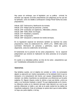 Hay casos sin embargo, que el legislador, por su política criminal, ha
decidido que algunas acciones preparatorias son peligrosas por los que las
ha tipificado, como de detalla a continuación: Código Penal Tipifica los actos
preparatorios:
Artículo 252º Fabricación y falsificación de moneda.
Artículo 273º Peligro para las personas y bienes.
Artículo 279º Conductas con explosivos, inflamables y tóxicos.
Artículo 296º Tráfico Ilícito de Drogas
Artículo 317º Pluralidad y coautoria.
Artículo 349º Conspiración
Artículo 350º Usurpación y retención de mando de tropas.
En la legislación especial de terrorismo también se reprimen los actos
preparatorios. Actos de colaboración D.L. 25475 y D.L 25659, tales como
suministrar información de personas y patrimonio, cupos de guerra,
alojamiento, actos de ocultamiento de terroristas.
El fundamento de la punición de los actos preparatorios “es la especial
peligrosidad que encierra la implicación de otras personas en el proyecto
criminal”.
En cuanto a su naturaleza jurídica, se dice de los actos preparatorios que
son “modalidades anticipadas de coautoria”.
TENTATIVA
Hay tentativa cuando, con el objetivo de cometer un delito, ha comenzado
alguien su ejecución por medios apropiados y no ha realizado todo lo que es
necesario a la consumación del mismo, por causas independientes de su
voluntad. Los delitos imperfectos se caracterizan y se diferencian por la parte
subjetiva. Ej. Alguien dispara contra la víctima y cusa una herida, ¿cómo se
sabe si es homicidio frustrado o lesión? Ya que objetivamente es lo mismo.
La diferencia radica en la intención del autor, ésta intención va a ser la que
permita diferenciar el delito y por ello es la parte central de los delitos de
imperfecta realización. Esto sin embargo no quiere decir que en estos delitos
no haya una parte objetivo, si la hay.
 