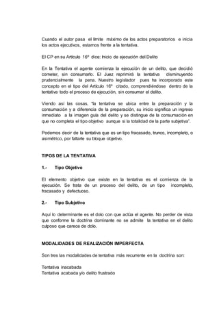 Cuando el autor pasa el límite máximo de los actos preparatorios e inicia
los actos ejecutivos, estamos frente a la tentativa.
El CP en su Artículo 16º dice: Inicio de ejecución del Delito
En la Tentativa el agente comienza la ejecución de un delito, que decidió
cometer, sin consumarlo. El Juez reprimirá la tentativa disminuyendo
prudencialmente la pena. Nuestro legislador pues ha incorporado este
concepto en el tipo del Artículo 16º citado, comprendiéndose dentro de la
tentativa todo el proceso de ejecución, sin consumar el delito.
Viendo así las cosas, “la tentativa se ubica entre la preparación y la
consumación y a diferencia de la preparación, su inicio significa un ingreso
inmediato a la imagen guía del delito y se distingue de la consumación en
que no completa el tipo objetivo aunque si la totalidad de la parte subjetiva”.
Podemos decir de la tentativa que es un tipo fracasado, trunco, incompleto, o
asimétrico, por faltarle su bloque objetivo.
TIPOS DE LA TENTATIVA
1.- Tipo Objetivo
El elemento objetivo que existe en la tentativa es el comienza de la
ejecución. Se trata de un proceso del delito, de un tipo incompleto,
fracasado y defectuoso.
2.- Tipo Subjetivo
Aquí lo determinante es el dolo con que actúa el agente. No perder de vista
que conforme la doctrina dominante no se admite la tentativa en el delito
culposo que carece de dolo.
MODALIDADES DE REALIZACIÓN IMPERFECTA
Son tres las modalidades de tentativa más recurrente en la doctrina son:
Tentativa inacabada
Tentativa acabada y/o delito frustrado
 