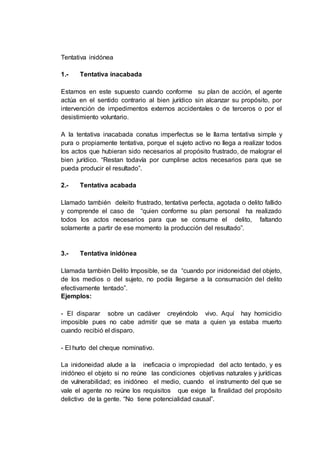 Tentativa inidónea
1.- Tentativa inacabada
Estamos en este supuesto cuando conforme su plan de acción, el agente
actúa en el sentido contrario al bien jurídico sin alcanzar su propósito, por
intervención de impedimentos externos accidentales o de terceros o por el
desistimiento voluntario.
A la tentativa inacabada conatus imperfectus se le llama tentativa simple y
pura o propiamente tentativa, porque el sujeto activo no llega a realizar todos
los actos que hubieran sido necesarios al propósito frustrado, de malograr el
bien jurídico. “Restan todavía por cumplirse actos necesarios para que se
pueda producir el resultado”.
2.- Tentativa acabada
Llamado también deleito frustrado, tentativa perfecta, agotada o delito fallido
y comprende el caso de “quien conforme su plan personal ha realizado
todos los actos necesarios para que se consume el delito, faltando
solamente a partir de ese momento la producción del resultado”.
3.- Tentativa inidónea
Llamada también Delito Imposible, se da “cuando por inidoneidad del objeto,
de los medios o del sujeto, no podía llegarse a la consumación del delito
efectivamente tentado”.
Ejemplos:
- El disparar sobre un cadáver creyéndolo vivo. Aquí hay homicidio
imposible pues no cabe admitir que se mata a quien ya estaba muerto
cuando recibió el disparo.
- El hurto del cheque nominativo.
La inidoneidad alude a la ineficacia o impropiedad del acto tentado, y es
inidóneo el objeto si no reúne las condiciones objetivas naturales y jurídicas
de vulnerabilidad; es inidóneo el medio, cuando el instrumento del que se
vale el agente no reúne los requisitos que exige la finalidad del propósito
delictivo de la gente. “No tiene potencialidad causal”.
 