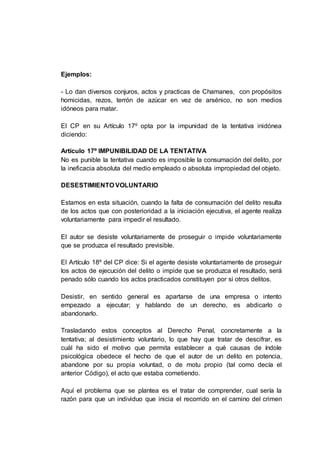 Ejemplos:
- Lo dan diversos conjuros, actos y practicas de Chamanes, con propósitos
homicidas, rezos, terrón de azúcar en vez de arsénico, no son medios
idóneos para matar.
El CP en su Artículo 17º opta por la impunidad de la tentativa inidónea
diciendo:
Artículo 17º IMPUNIBILIDAD DE LA TENTATIVA
No es punible la tentativa cuando es imposible la consumación del delito, por
la ineficacia absoluta del medio empleado o absoluta impropiedad del objeto.
DESESTIMIENTO VOLUNTARIO
Estamos en esta situación, cuando la falta de consumación del delito resulta
de los actos que con posterioridad a la iniciación ejecutiva, el agente realiza
voluntariamente para impedir el resultado.
El autor se desiste voluntariamente de proseguir o impide voluntariamente
que se produzca el resultado previsible.
El Artículo 18º del CP dice: Si el agente desiste voluntariamente de proseguir
los actos de ejecución del delito o impide que se produzca el resultado, será
penado sólo cuando los actos practicados constituyen por si otros delitos.
Desistir, en sentido general es apartarse de una empresa o intento
empezado a ejecutar; y hablando de un derecho, es abdicarlo o
abandonarlo.
Trasladando estos conceptos al Derecho Penal, concretamente a la
tentativa; al desistimiento voluntario, lo que hay que tratar de descifrar, es
cuál ha sido el motivo que permita establecer a qué causas de índole
psicológica obedece el hecho de que el autor de un delito en potencia,
abandone por su propia voluntad, o de motu propio (tal como decía el
anterior Código), el acto que estaba cometiendo.
Aquí el problema que se plantea es el tratar de comprender, cual sería la
razón para que un individuo que inicia el recorrido en el camino del crimen
 