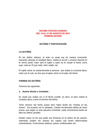 DECIMO TERCERA SEMANA
DEL 16 AL 21 DE AGOSTO DE 2021
PRIMERA SESIÓN
AUTORÍA Y PARTICIPACIÓN
LA AUTORÍA
En los delitos dolosos, el autor es aquel que de manera consciente,
buscando alcanzar el resultado típico, realiza la acción u omisión descrita en
la norma penal. Autor será el sujeto a quien se le imputa el hecho como
suyo; esto es: El que mató, robó, estafó, etc.
El sujeto activo es exclusivamente la persona que realiza la conducta típica,
razón por la cual, se dice que el sujeto activo es el autor del hecho.
FORMAS DE AUTORÍA.
Tenemos las siguientes:
a. Autoría directa o inmediata :
Es aquél que realiza por sí el hecho punible, es decir, el autor realiza la
conducta típica y tiene el dominio del hecho.
Tener dominio del hecho quiere decir haber tenido las “riendas en las
manos” . De acuerdo con lo señalado,. Existen los llamados delitos de mano
propia, que exigen un acto ejecutivo inmediato, suele considerarse dentro de
ellos los delitos carnales.
Existen casos en los que existe una limitación en la esfera de los autores;
solamente pueden ser autores los sujetos que tienen determinadas
características; Funcionarios públicos, jueces, profesionales, etc.
 