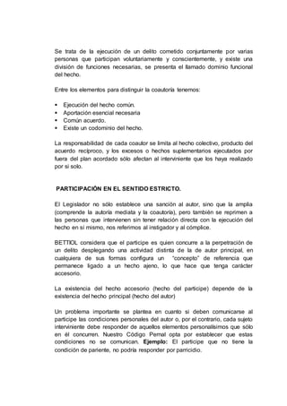 Se trata de la ejecución de un delito cometido conjuntamente por varias
personas que participan voluntariamente y conscientemente, y existe una
división de funciones necesarias, se presenta el llamado dominio funcional
del hecho.
Entre los elementos para distinguir la coautoría tenemos:
 Ejecución del hecho común.
 Aportación esencial necesaria
 Común acuerdo.
 Existe un codominio del hecho.
La responsabilidad de cada coautor se limita al hecho colectivo, producto del
acuerdo recíproco, y los excesos o hechos suplementarios ejecutados por
fuera del plan acordado sólo afectan al interviniente que los haya realizado
por si solo.
PARTICIPACIÓN EN EL SENTIDO ESTRICTO.
El Legislador no sólo establece una sanción al autor, sino que la amplia
(comprende la autoría mediata y la coautoría), pero también se reprimen a
las personas que intervienen sin tener relación directa con la ejecución del
hecho en sí mismo, nos referimos al instigador y al cómplice.
BETTIOL considera que el participe es quien concurre a la perpetración de
un delito desplegando una actividad distinta de la de autor principal, en
cualquiera de sus formas configura un “concepto” de referencia que
permanece ligado a un hecho ajeno, lo que hace que tenga carácter
accesorio.
La existencia del hecho accesorio (hecho del participe) depende de la
existencia del hecho principal (hecho del autor)
Un problema importante se plantea en cuanto si deben comunicarse al
participe las condiciones personales del autor o, por el contrario, cada sujeto
interviniente debe responder de aquellos elementos personalísimos que sólo
en él concurren. Nuestro Código Pernal opta por establecer que estas
condiciones no se comunican. Ejemplo: El participe que no tiene la
condición de pariente, no podría responder por parricidio.
 