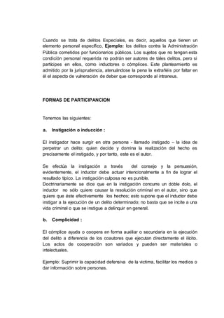 Cuando se trata de delitos Especiales, es decir, aquellos que tienen un
elemento personal específico, Ejemplo: los delitos contra la Administración
Pública cometidos por funcionarios públicos. Los sujetos que no tengan esta
condición personal requerida no podrán ser autores de tales delitos, pero si
partícipes en ellos, como inductores o cómplices. Este planteamiento es
admitido por la jurisprudencia, atenuándose la pena la extrañéis por faltar en
él el aspecto de vulneración de deber que corresponde al intraneus.
FORMAS DE PARTICIPANCION
Tenemos las siguientes:
a. Instigación o inducción :
El instigador hace surgir en otra persona - llamado instigado – la idea de
perpetrar un delito; quien decide y domina la realización del hecho es
precisamente el instigado, y por tanto, este es el autor.
Se efectúa la instigación a través del consejo y la persuasión,
evidentemente, el inductor debe actuar intencionalmente a fin de lograr el
resultado típico. La instigación culposa no es punible.
Doctrinariamente se dice que en la instigación concurre un doble dolo, el
inductor no sólo quiere causar la resolución criminal en el autor, sino que
quiere que éste efectivamente los hechos; esto supone que el inductor debe
instigar a la ejecución de un delito determinado; no basta que se incite a una
vida criminal o que se instigue a delinquir en general.
b. Complicidad :
El cómplice ayuda o coopera en forma auxiliar o secundaria en la ejecución
del delito a diferencia de los coautores que ejecutan directamente el ilícito.
Los actos de cooperación son variados y pueden ser materiales o
intelectuales.
Ejemplo: Suprimir la capacidad defensiva de la victima, facilitar los medios o
dar información sobre personas.
 