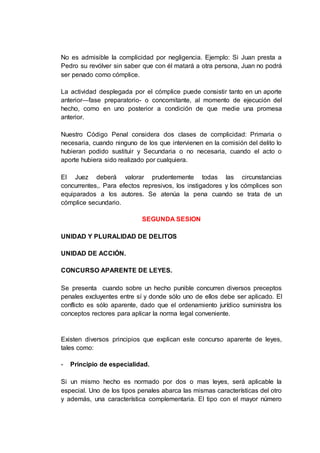 No es admisible la complicidad por negligencia. Ejemplo: Si Juan presta a
Pedro su revólver sin saber que con él matará a otra persona, Juan no podrá
ser penado como cómplice.
La actividad desplegada por el cómplice puede consistir tanto en un aporte
anterior—fase preparatorio- o concomitante, al momento de ejecución del
hecho, como en uno posterior a condición de que medie una promesa
anterior.
Nuestro Código Penal considera dos clases de complicidad: Primaria o
necesaria, cuando ninguno de los que intervienen en la comisión del delito lo
hubieran podido sustituir y Secundaria o no necesaria, cuando el acto o
aporte hubiera sido realizado por cualquiera.
El Juez deberá valorar prudentemente todas las circunstancias
concurrentes,. Para efectos represivos, los instigadores y los cómplices son
equiparados a los autores. Se atenúa la pena cuando se trata de un
cómplice secundario.
SEGUNDA SESION
UNIDAD Y PLURALIDAD DE DELITOS
UNIDAD DE ACCIÓN.
CONCURSO APARENTE DE LEYES.
Se presenta cuando sobre un hecho punible concurren diversos preceptos
penales excluyentes entre sí y donde sólo uno de ellos debe ser aplicado. El
conflicto es sólo aparente, dado que el ordenamiento jurídico suministra los
conceptos rectores para aplicar la norma legal conveniente.
Existen diversos principios que explican este concurso aparente de leyes,
tales como:
- Principio de especialidad.
Si un mismo hecho es normado por dos o mas leyes, será aplicable la
especial. Uno de los tipos penales abarca las mismas características del otro
y además, una característica complementaria. El tipo con el mayor número
 