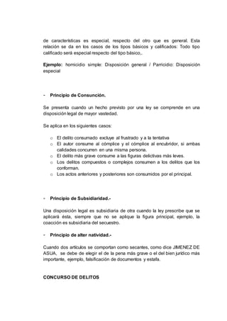 de características es especial, respecto del otro que es general. Esta
relación se da en los casos de los tipos básicos y calificados: Todo tipo
calificado será especial respecto del tipo básico,.
Ejemplo: homicidio simple: Disposición general / Parricidio: Disposición
especial
- Principio de Consunción.
Se presenta cuando un hecho previsto por una ley se comprende en una
disposición legal de mayor vastedad.
Se aplica en los siguientes casos:
o El delito consumado excluye al frustrado y a la tentativa
o El autor consume al cómplice y el cómplice al encubridor, si ambas
calidades concurren en una misma persona.
o El delito más grave consume a las figuras delictivas más leves.
o Los delitos compuestos o complejos consumen a los delitos que los
conforman.
o Los actos anteriores y posteriores son consumidos por el principal.
- Principio de Subsidiaridad.-
Una disposición legal es subsidiaria de otra cuando la ley prescribe que se
aplicará ésta, siempre que no se aplique la figura principal, ejemplo, la
coacción es subsidiaria del secuestro.
- Principio de alter natividad.-
Cuando dos artículos se comportan como secantes, como dice JIMENEZ DE
ASUA, se debe de elegir el de la pena más grave o el del bien jurídico más
importante, ejemplo, falsificación de documentos y estafa.
CONCURSO DE DELITOS
 