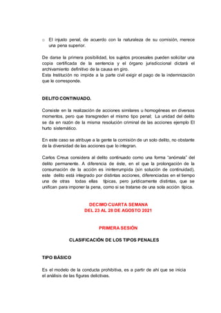 o El injusto penal, de acuerdo con la naturaleza de su comisión, merece
una pena superior.
De darse la primera posibilidad, los sujetos procesales pueden solicitar una
copia certificada de la sentencia y el órgano jurisdiccional dictará el
archivamiento definitivo de la causa en giro.
Esta Institución no impide a la parte civil exigir el pago de la indemnización
que le corresponde.
DELITO CONTINUADO.
Consiste en la realización de acciones similares u homogéneas en diversos
momentos, pero que transgreden el mismo tipo penal; La unidad del delito
se da en razón de la misma resolución criminal de las acciones ejemplo El
hurto sistemático.
En este caso se atribuye a la gente la comisión de un solo delito, no obstante
de la diversidad de las acciones que lo integran.
Carlos Creus considera al delito continuado como una forma “anómala” del
delito permanente. A diferencia de éste, en el que la prolongación de la
consumación de la acción es ininterrumpida (sin solución de continuidad),
este delito está integrado por distintas acciones, diferenciadas en el tiempo
una de otras todas ellas típicas, pero jurídicamente distintas, que se
unifican para imponer la pena, como si se tratarse de una sola acción típica.
DECIMO CUARTA SEMANA
DEL 23 AL 28 DE AGOSTO 2021
PRIMERA SESIÓN
CLASIFICACIÓN DE LOS TIPOS PENALES
TIPO BÁSICO
Es el modelo de la conducta prohibitiva, es a partir de ahí que se inicia
el análisis de las figuras delictivas.
 