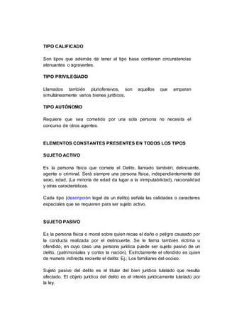 TIPO CALIFICADO
Son tipos que además de tener el tipo base contienen circunstancias
atenuantes o agravantes.
TIPO PRIVILEGIADO
Llamados también pluriofensivos, son aquellos que amparan
simultáneamente varios bienes jurídicos.
TIPO AUTÓNOMO
Requiere que sea cometido por una sola persona no necesita el
concurso de otros agentes.
ELEMENTOS CONSTANTES PRESENTES EN TODOS LOS TIPOS
SUJETO ACTIVO
Es la persona física que comete el Delito, llamado también; delincuente,
agente o criminal. Será siempre una persona física, independientemente del
sexo, edad, (La minoría de edad da lugar a la inimputabilidad), nacionalidad
y otras características.
Cada tipo (descripción legal de un delito) señala las calidades o caracteres
especiales que se requieren para ser sujeto activo.
SUJETO PASIVO
Es la persona física o moral sobre quien recae el daño o peligro causado por
la conducta realizada por el delincuente. Se le llama también victima u
ofendido, en cuyo caso una persona jurídica puede ser sujeto pasivo de un
delito, (patrimoniales y contra la nación). Estrictamente el ofendido es quien
de manera indirecta reciente el delito: Ej.; Los familiares del occiso.
Sujeto pasivo del delito es el titular del bien jurídico tutelado que resulta
afectado. El objeto jurídico del delito es el interés jurídicamente tutelado por
la ley.
 