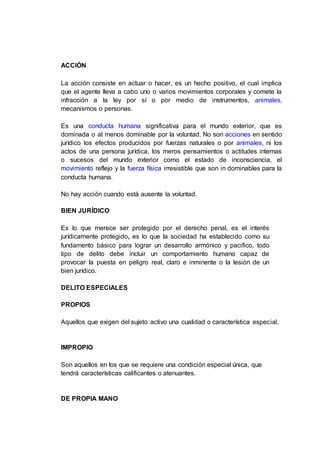 ACCIÓN
La acción consiste en actuar o hacer, es un hecho positivo, el cual implica
que el agente lleva a cabo uno o varios movimientos corporales y comete la
infracción a la ley por sí o por medio de instrumentos, animales,
mecanismos o personas.
Es una conducta humana significativa para el mundo exterior, que es
dominada o al menos dominable por la voluntad. No son acciones en sentido
jurídico los efectos producidos por fuerzas naturales o por animales, ni los
actos de una persona jurídica, los meros pensamientos o actitudes internas
o sucesos del mundo exterior como el estado de inconsciencia, el
movimiento reflejo y la fuerza física irresistible que son in dominables para la
conducta humana.
No hay acción cuando está ausente la voluntad.
BIEN JURÍDICO
Es lo que merece ser protegido por el derecho penal, es el interés
jurídicamente protegido, es lo que la sociedad ha establecido como su
fundamento básico para lograr un desarrollo armónico y pacifico, todo
tipo de delito debe incluir un comportamiento humano capaz de
provocar la puesta en peligro real, claro e inminente o la lesión de un
bien jurídico.
DELITO ESPECIALES
PROPIOS
Aquellos que exigen del sujeto activo una cualidad o característica especial.
IMPROPIO
Son aquellos en los que se requiere una condición especial única, que
tendrá características calificantes o atenuantes.
DE PROPIA MANO
 