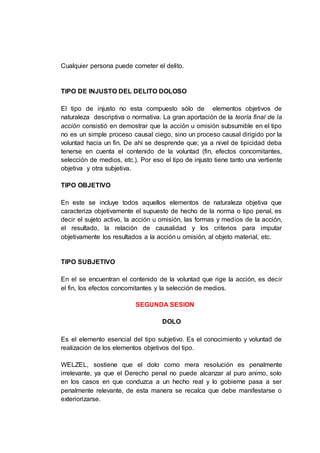 Cualquier persona puede cometer el delito.
TIPO DE INJUSTO DEL DELITO DOLOSO
El tipo de injusto no esta compuesto sólo de elementos objetivos de
naturaleza descriptiva o normativa. La gran aportación de la teoría final de la
acción consistió en demostrar que la acción u omisión subsumible en el tipo
no es un simple proceso causal ciego, sino un proceso causal dirigido por la
voluntad hacia un fin. De ahí se desprende que; ya a nivel de tipicidad deba
tenerse en cuenta el contenido de la voluntad (fin, efectos concomitantes,
selección de medios, etc.). Por eso el tipo de injusto tiene tanto una vertiente
objetiva y otra subjetiva.
TIPO OBJETIVO
En este se incluye todos aquellos elementos de naturaleza objetiva que
caracteriza objetivamente el supuesto de hecho de la norma o tipo penal, es
decir el sujeto activo, la acción u omisión, las formas y medios de la acción,
el resultado, la relación de causalidad y los criterios para imputar
objetivamente los resultados a la acción u omisión, al objeto material, etc.
TIPO SUBJETIVO
En el se encuentran el contenido de la voluntad que rige la acción, es decir
el fin, los efectos concomitantes y la selección de medios.
SEGUNDA SESION
DOLO
Es el elemento esencial del tipo subjetivo. Es el conocimiento y voluntad de
realización de los elementos objetivos del tipo.
WELZEL, sostiene que el dolo como mera resolución es penalmente
irrelevante, ya que el Derecho penal no puede alcanzar al puro animo, solo
en los casos en que conduzca a un hecho real y lo gobierne pasa a ser
penalmente relevante, de esta manera se recalca que debe manifestarse o
exteriorizarse.
 