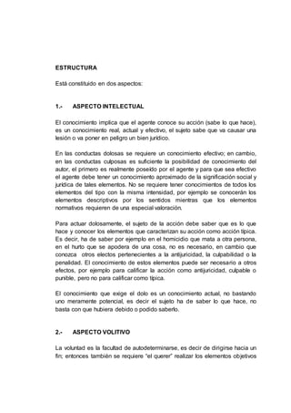 ESTRUCTURA
Está constituido en dos aspectos:
1.- ASPECTO INTELECTUAL
El conocimiento implica que el agente conoce su acción (sabe lo que hace),
es un conocimiento real, actual y efectivo, el sujeto sabe que va causar una
lesión o va poner en peligro un bien jurídico.
En las conductas dolosas se requiere un conocimiento efectivo; en cambio,
en las conductas culposas es suficiente la posibilidad de conocimiento del
autor, el primero es realmente poseído por el agente y para que sea efectivo
el agente debe tener un conocimiento aproximado de la significación social y
jurídica de tales elementos. No se requiere tener conocimientos de todos los
elementos del tipo con la misma intensidad, por ejemplo se conocerán los
elementos descriptivos por los sentidos mientras que los elementos
normativos requieren de una especial valoración.
Para actuar dolosamente, el sujeto de la acción debe saber que es lo que
hace y conocer los elementos que caracterizan su acción como acción típica.
Es decir, ha de saber por ejemplo en el homicidio que mata a otra persona,
en el hurto que se apodera de una cosa, no es necesario, en cambio que
conozca otros electos pertenecientes a la antijuricidad, la culpabilidad o la
penalidad. El conocimiento de estos elementos puede ser necesario a otros
efectos, por ejemplo para calificar la acción como antijuricidad, culpable o
punible, pero no para calificar como típica.
El conocimiento que exige el dolo es un conocimiento actual, no bastando
uno meramente potencial, es decir el sujeto ha de saber lo que hace, no
basta con que hubiera debido o podido saberlo.
2.- ASPECTO VOLITIVO
La voluntad es la facultad de autodeterminarse, es decir de dirigirse hacia un
fin; entonces también se requiere “el querer” realizar los elementos objetivos
 