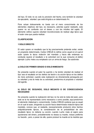 del tipo. El dolo no es solo la previsión del hecho, sino también la voluntad
de ejecutarlo, voluntad que está dirigida a un determinado fin.
Para actuar dolosamente no basta con el mero conocimiento de los
elementos objetivos del tipo, es necesario, además querer realizarlo, este
querer no se confunde con el deseo o con los móviles del sujeto. El
elemento volitivo supone voluntad incondicionada de realizar algo típico que
el autor cree que pueda realizar.
CLASIFICACION
1 DOLO DIRECTO
El autor quiere un resultado que la ley precisamente pretende evitar, existe
un propósito determinado, Carlos CREUS lo define como aquel en el cual el
autor quiere la típica violación del mandato y hacia ella endereza su
conducta (quiere el resultado o la actividad con la que consuma el delito)
ejemplo Lucho mata a su empleado con un arma de fuego. Se subdivide:
a) DOLO DE PRIMER GRADO O DOLO INMEDIATO
Se presenta cuando el autor ha querido o ha tenido voluntad de realizar el
tipo sea el resultado en los delitos de lesión o la acción típica en los delitos
de mera actividad, cuando esta realización es directamente perseguida por
su voluntad y era la meta de su actividad, predomina el propósito o voluntad
del agente.
b) DOLO DE SEGUNDO, DOLO MEDIATO O DE CONSECUENCIA
NECESARIO
Se presenta cuando la realización del tipo no ha sido la meta del autor, pero
este se la ha representado como necesaria o como posible, aquí predomina
el elemento intelectual o conocimiento. Carlos CREUS sostiene que es aquel
en el cual el autor, dirigiendo su acción hacia determinada violación típica del
mandato, conoce que, al realzarla, necesariamente producirá otros hechos
antijurídicamente típicos, la consideración de la probabilidad de otro
resultado típico no detiene su acción, cuando Lucho mata al cajero para
apoderarse del dinero, probablemente no desea su muerte, incluso preferiría
no hacerlo , pero, a pesar de ello, quiere producir la muerte en la medida que
 