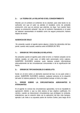 2.- LA TEORIA DE LA VOLUNTAD O DEL CONSENTIMIENTO
Atiende por el contrario al contenido de la voluntad, para esta teoría no es
suficiente con que el autor se plantee el resultado como de probable
producción, sino que es preciso que además, se diga: “aun cuando fuere
segura su producción actuaría”, hay por el contrario imprudencia si el autor
de haberse representado el resultado como de segura producción, hubiera
dejado de actuar.
AUSENCIA DE DOLO
Se presenta cuando el agente ignora alguna o todos los elementos del tipo
penal, cuando esto sucede, estamos ante el ERROR DE TIPO
1.- ERROR DE TIPO VENCIBLO O RELATIVO:
Se presenta cuando el agente pudo evitar el error, si hubiera actuado con la
debida cautela; en este caso, el delito será sancionado como culposo,
QUINTERO OLIVARES sostiene: pudo haberse evitado informándose
adecuadamente de las circunstancias concurrentes o de la significación del
hecho.
2.- ERROR DE TIPO INVENCIBLO O ABSOLUTO:
Incide en el error sobre un elemento esencial del tipo; no se pudo evitar o
prever, QUINTERO OLIVARES sostiene: cualquier persona en la situación
del autor lo hubiera padecido. “la invencibilidad excluye el dolo y la culpa.
3.- ERROR SOBRE LA CIRCUNSTANCIA AGRAVANTES O
ATENUNATES
Si el agente no conoce las circunstancias agravantes, no le es imputable la
agravación debido a que su dolo abarca el tipo objetivo cualificado. En
cambio, cuando se desconocen circunstancias que privilegian la conducta,
entendemos que la solución debe ser la aplicación del tipo más benigno,
ejemplo Luís mata a su supuesto padre de nombre Carlos, pero luego de la
 