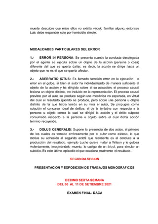 muerte descubre que entre ellos no existía vínculo familiar alguno, entonces
Luís debe responder solo por homicidio simple.
MODALIDADES PARTICULARES DEL ERROR
1.- ERROR IN PERSONA: Se presenta cuando la conducta desplegada
por el agente se ejecuta sobre un objeto de la acción (persona o cosa)
diferente del que se quería dañar, es decir, la acción se dirige hacia un
objeto que no es el que se quería afectar.
2.- ABERRATIO ICTUS: Es llamado también error en la ejecución o
error en el golpe, si bien el autor ha individualizado de manera suficiente al
objeto de la acción y ha dirigido sobre el su actuación, el proceso causal
lesiona un objeto distinto, no incluido en la representación. El proceso causal
previsto por el auto se produce según una mecánica no esperada, en virtud
del cual el resultado querido se produce, pero sobre una persona u objeto
distinto de la que había tenido en su mira el autor, Se propugna como
solución el concurso ideal de delitos: el de la tentativa con respecto a la
persona u objeto contra la cual se dirigió la acción y el delito culposo
consumado respecto a la persona u objeto sobre el cual dicha acción
termino recayendo.
3.- DOLUS GENERALIS: Supone la presencia de dos actos, el primero
de los cuales es tomado erróneamente por el autor como exitoso, lo que
motiva su adhesión al segundo acto9 que realmente es el conduce a la
producción del resultado, ejemplo Lucho quiere matar a Wilson y lo golpea
violentamente, imaginándolo muerto, lo cuelga de un árbol, para simular un
suicidio. Es este último episodio el que ocasiona realmente el resultado.
SEGUNDA SESION
PRESENTACION Y EXPOSICION DE TRABAJOS MONOGRAFICOS
DECIMO SEXTA SEMANA
DEL 06 AL 11 DE SETIEMBRE 2021
EXAMEN FINAL- DACA
 