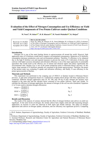 Iranian Journal of Field Crops Research
Homepage: https://jcesc.um.ac.ir
Research Article
Vol. 21, No. 2, Summer 2023, p. 143-157
Evaluation of the Effect of Nitrogen Consumption and Use Efficiency on Yield
and Yield Components of Two Potato Cultivars under Quchan Conditions
M. Nouri1
, M. Jahan 2*
, H. R. Khazaei 2
, M. Nassiri-Mahallati 2
, K. Shojaei3
Received: 31-10-2021
Revised: 16-11-2021
Accepted: 29-11-2021
How to cite this article:
Nouri, M., Jahan, M., Khazaei, H. R., Nasiri-Mahallati, M., & Shojaei, K. (2023). Evaluation
of The Effect of Nitrogen Consumption and Use Efficiency on Yield and Yield Components
of Two Potato Cultivars under Quchan Conditions. Iranian Journal of Field Crops Research,
21(2), 143-157. (in Persian with English abstract).
https://doi.org/10.22067/jcesc.2021.73363.1107
Introduction
Nitrogen (N) is one of the main limiting factors in agroecosystems all around the world. However, high
application rates of N fertilizers would lead to negative environmental consequences. Reduction of N fertilizers
consumption decreases production costs and environmental pollution. Therefore, N efficiency to be enhanced
due to the high N fertilizer cost and required measures to prevent the waste of N. Cultivation of diverse crop
cultivars with higher resources absorption and utilization efficiency is one of the major approaches in sustainable
agriculture that would result in the effective use of natural and chemical inputs and reduce significantly the
environmental risks. Quchan City is one of the potato production poles in Khorasan Razavi province. In this
region, large amounts of N fertilizers annually are consumed in the potato agroecosystem. Therefore, the potato
of the present study was evaluating N uptake and utilization efficiency, and finally, N uses efficiency in the
potato agroecosystem of Quchan.
Materials and Methods
This experiment was performed in the cropping year of 2020-21 in Quchan located in Khorasan Razavi
province. A split plots arrangement based on a randomized complete block design with three replications was
conducted. Different nitrogen application rates (0, 50, 100, and 150 kg of pure nitrogen per hectare) were
assigned to the main plot and the sub-plot factor consisted of two potato cultivars, Agria and Arinda. To
calculate the efficiency of nitrogen application, the amount of nitrogen in the soil was also considered. Equations
(1 to 3) were used to calculate nitrogen efficiencies:
Eq. 1
Eq. 2
Eq. 3
Results and Discussion
The results of the analysis of variance showed that the effect of nitrogen fertilizer and cultivar on yield was
significant. At the same levels of nitrogen, the Arinda cultivar had a higher yield and with increasing nitrogen
application, an increase in yield was observed in both Agria and Arinda cultivars. The effect of nitrogen
application and cultivar on nitrogen uptake, utilization, and use efficiency was significant (p≤0.01). Comparing
1- Ph.D. Student, Department of Agrotechnology, Faculty of Agriculture, Ferdowsi University of Mashhad, Mashhad,
Iran
2- Professor, Department of Agrotechnology, Faculty of Agriculture, Ferdowsi University of Mashhad, Mashhad, Iran
3- Assistant Professor, Research and Education Center for Agriculture and Natural Resources of Khorasan Razavi
Province, Mashhad, Iran
(*- Corresponding Author Email: jahan@ferdowsi.um.ac.ir)
https://doi.org/10.22067/jcesc.2021.73363.1107
 