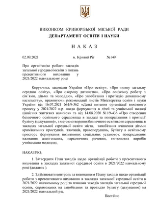 ВИКОНКОМ КРИВОРІЗЬКОЇ МІСЬКОЇ РАДИ
ДЕПАРТАМЕНТ ОСВІТИ І НАУКИ
Н А К А З
02.09.2021 м. КривийРіг №1491490
Про організацію роботи закладів
загальної середньої освіти з питань
превентивного виховання у
2021/2022 навчальному році
Керуючись законами України «Про освіту», «Про повну загальну
середню освіту», «Про охорону дитинства», «Про соціальну роботу з
сім’ями, дітьми та молоддю», «Про запобігання і протидію домашньому
насильству», враховуючи рекомендації листів Міністерства освіти і науки
України від 16.07.2021 №1/9-362 «Деякі питання організації виховного
процесу у 2021/2022 н.р. щодо формування в дітей та учнівської молоді
ціннісних життєвих навичок» та від 14.08.2020 №1/9-436 «Про створення
безпечного освітнього середовища в закладі та попередження і протидії
булінгу (цькування)», з метою створення безпечного освітньогосередовищав
закладах загальної середньої освіти міста, запобігання вчинення дітьми
кримінальних проступків, злочинів, правопорушень, булінгу в освітньому
просторі, формування позитивних соціальних установок, попередження
вживання алкогольних, наркотичних речовин, тютюнових виробів
учнівською молоддю,
НАКАЗУЮ:
1. Затвердити План заходів щодо організації роботи з превентивного
виховання в закладах загальної середньої освіти в 2021/2022 навчальному
році (додаток ).
2. Здійснювати контроль за виконанням Плану заходів щодо організації
роботи з превентивного виховання в закладах загальної середньої освіти в
2021/2022 навчальному році та планами заходів закладів загальної середньої
освіти, спрямованих на запобігання та протидію булінгу (цькуванню) на
2021/2022 навчальний рік.
Постійно
 