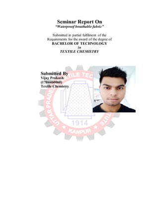 Seminar Report On
“Waterproof breathable fabric”
Submitted in partial fulfilment of the
Requirements for the award of the degree of
BACHELOR OF TECHNOLOGY
in
TEXTILE CHEMISTRY
Submitted By
Vijay Prakash
(1704460060)
Textile Chemistry
 