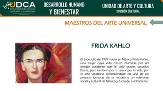 DESARROLLO HUMANO
Y BIENESTAR
UNIDAD DE ARTE Y CULTURA
DIFUSIÓN CULTURAL
MAESTROS DEL ARTE UNIVERSAL
FRIDA KAHLO
El 6 de julio de 1907 nació en México Frida Kahlo,
una mujer cuya vida estuvo marcada por un
terrible accidente que le dejó graves secuelas
físicas, pero también por su amor por la vida, por
el arte, acabaría convirtiéndose en una de las
pintoras famosas de la historia y un referente
social y cultural de México y fuera de sus fronteras.
 