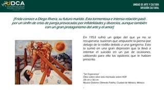 UNIDAD DE ARTE Y CULTURA
DIFUSIÓN CULTURAL
[Frida conoce a Diego Rivera, su futuro marido. Esta tormentosa e intensa relación pasó
por un sinfín de crisis de pareja provocadas por infidelidades y divorcios, aunque también
con un gran protagonismo del arte y el amor]
En 1953 sufrió un golpe del que ya no se
recuperaría: tuvieron que amputarle la pierna por
debajo de la rodilla debido a una gangrena. Esto
la sumió en una gran depresión que la llevó a
intentar el suicidio en un par de ocasiones,
utilizando para ello los opiáceos que le habían
prescrito.
“Sin Esperanza”
Óleo sobre obre tela montada sobre HDF
28 cm x 36 cm
Museo Dolores Olmedo Patiño, Ciudad de México, México
“
 