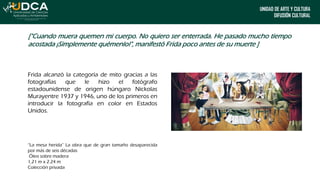 UNIDAD DE ARTE Y CULTURA
DIFUSIÓN CULTURAL
["Cuando muera quemen mi cuerpo. No quiero ser enterrada. He pasado mucho tiempo
acostada ¡Simplemente quémenlo!", manifestó Frida poco antes de su muerte ]
Frida alcanzó la categoría de mito gracias a las
fotografías que le hizo el fotógrafo
estadounidense de origen húngaro Nickolas
Murayentre 1937 y 1946, uno de los primeros en
introducir la fotografía en color en Estados
Unidos.
“La mesa herida” La obra que de gran tamaño desaparecida
por más de seis décadas
Óleo sobre madera
1,21 m x 2.24 m
Colección privada
 