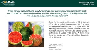 UNIDAD DE ARTE Y CULTURA
DIFUSIÓN CULTURAL
[Frida conoce a Diego Rivera, su futuro marido. Esta tormentosa e intensa relación pasó
por un sinfín de crisis de pareja provocadas por infidelidades y divorcios, aunque también
con un gran protagonismo del arte y el amor]
Frida Kahlo murió en Coyoacán el 13 de julio de
1954. No se realizó ninguna autopsia. Sus restos
fueron velados en el Palacio de Bellas Artes en
México y se cubrió su féretro con la bandera del
Partido Comunista Mexicano. Su último cuadro se
exhibe en el Museo Frida Kahlo. Al lado de su
firma se puede leer «VIVA LA VIDA. Coyoacán,
1954, México»
“Viva la vida.”1954
Óleo sobre masonoite
52 x 72 cm,
Museo Frida Khalo
 