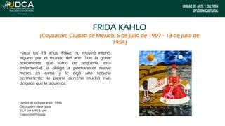 UNIDAD DE ARTE Y CULTURA
DIFUSIÓN CULTURAL
FRIDA KAHLO
(Coyoacán, Ciudad de México; 6 de julio de 1907 - 13 de julio de
1954)
Hasta los 18 años, Frida, no mostró interés
alguno por el mundo del arte. Tras la grave
poliomielitis que sufrió de pequeña, esta
enfermedad la obligó a permanecer nueve
meses en cama y le dejó una secuela
permanente: la pierna derecha mucho más
delgada que la izquierda.
“Árbol de la Esperanza” 1946
Óleo sobre fibra dura
55,9 cm x 40.6. cm
Colección Privada
 
