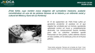 UNIDAD DE ARTE Y CULTURA
DIFUSIÓN CULTURAL
[Frida Kahlo, cuyo nombre evoca imágenes del surrealismo mexicano, acabaría
convirtiéndose en una de las pintoras famosas de la historia y un referente social y
cultural de México y fuera de sus fronteras]
El 17 de septiembre de 1925 Frida sufrió un
gravísimo accidente: el autobús en el que
viajaba fue arrollado por un tranvía, quedando
aplastado contra un muro y completamente
destruido. Las consecuencias fueron terribles
para ella: su columna vertebral quedó
fracturada en tres partes, sufrió además roturas
en dos costillas, en la clavícula y tres en el hueso
pélvico.
“Frida Kahlo pintando “Retrato de la familia de Frida”. Foto:
Juan Guzmán,1950-51. En historia.nationalgeographic.com.es
 