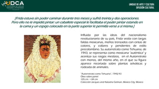 UNIDAD DE ARTE Y CULTURA
DIFUSIÓN CULTURAL
[Frida estuvo sin poder caminar durante tres meses y sufrió treinta y dos operaciones.
Pero ello no le impidió pintar: un caballete especial le facilitaba el poder pintar estando en
la cama y un espejo colocado en la parte superior le permitía verse a sí misma.]
Influida por las ideas del nacionalismo
revolucionario de su país, Frida vestía con largas
faldas mexicanas, moños trenzados con cintas de
colores, y collares y pendientes de estilo
precolombino. Su autorretrato como Tehuana, de
1943, se representa como mexicana "auténtica" y
acentúa sus rasgos mestizos, en el Autorretrato
con monos, del mismo año, en el que su figura
aparece recortada sobre plantas selváticas y
rodeada de animales.
“Autorretrato como Tehuana”, 1940/43
Óleo sobre panel
105 cm × 84 cm
Colección Jacques and Natasha Gelman, Mexico City, Mexico
 