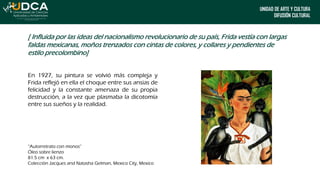 UNIDAD DE ARTE Y CULTURA
DIFUSIÓN CULTURAL
En 1927, su pintura se volvió más compleja y
Frida reflejó en ella el choque entre sus ansias de
felicidad y la constante amenaza de su propia
destrucción, a la vez que plasmaba la dicotomía
entre sus sueños y la realidad.
“Autorretrato con monos”
Óleo sobre lienzo
81.5 cm x 63 cm.
Colección Jacques and Natasha Gelman, Mexico City, Mexico
[ Influida por las ideas del nacionalismo revolucionario de su país, Frida vestía con largas
faldas mexicanas, moños trenzados con cintas de colores, y collares y pendientes de
estilo precolombino]
 