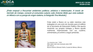 UNIDAD DE ARTE Y CULTURA
DIFUSIÓN CULTURAL
[Frida empezó a frecuentar ambientes políticos, artísticos e intelectuales. A través de
Germán de Campo, conoció al comunista cubano Julio Antonio Mella que vivía exiliado
en México con su pareja de origen italiano, la fotógrafa Tina Modotti.]
Frida visitó a Rivera en su taller mientras este
trabajaba en una serie de murales para el edificio
de la Secretaría de Educación Pública. Ella quería
mostrarle sus propios trabajos y Rivera quedó
realmente impresionado con sus cuadros,
animándola y la animó a seguir pintando.
“La columna rota ” 1944
Óleo sobre obre tela montada sobre HDF
30 x 39 cm.
Museo Dolores Olmedo Patiño, Ciudad de México, México
 