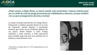 UNIDAD DE ARTE Y CULTURA
DIFUSIÓN CULTURAL
[Frida conoce a Diego Rivera, su futuro marido. Esta tormentosa e intensa relación pasó
por un sinfín de crisis de pareja provocadas por infidelidades y divorcios, aunque también
con un gran protagonismo del arte y el amor]
La artista contrajo matrimonio con Diego Rivera.
Empezaron a celebrar grandes fiestas en su casa
de Coyoacán, donde alojaron a personajes
famosos que huían de los conflictos políticos de
sus países. André Bretón o León Trotsky
asistieron a estos eventos, y Frida aprovechó
para entablar algo más que una amistad con el
político y revolucionario ruso.
"Frida Kahlo con Diego Rivera en 1932, fotografiados por Carl
van Vechten.”
 