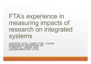 FTA’s experience in
measuring impacts of
research on integrated
systems
VINCENT GITZ, DIRECTOR, CGIAR
RESEARCH PROGRAM ON
FORESTS, TREES AND
AGROFORESTRY (FTA)
 