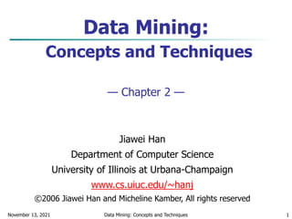 November 13, 2021 Data Mining: Concepts and Techniques 1
Data Mining:
Concepts and Techniques
— Chapter 2 —
Jiawei Han
Department of Computer Science
University of Illinois at Urbana-Champaign
www.cs.uiuc.edu/~hanj
©2006 Jiawei Han and Micheline Kamber, All rights reserved
 