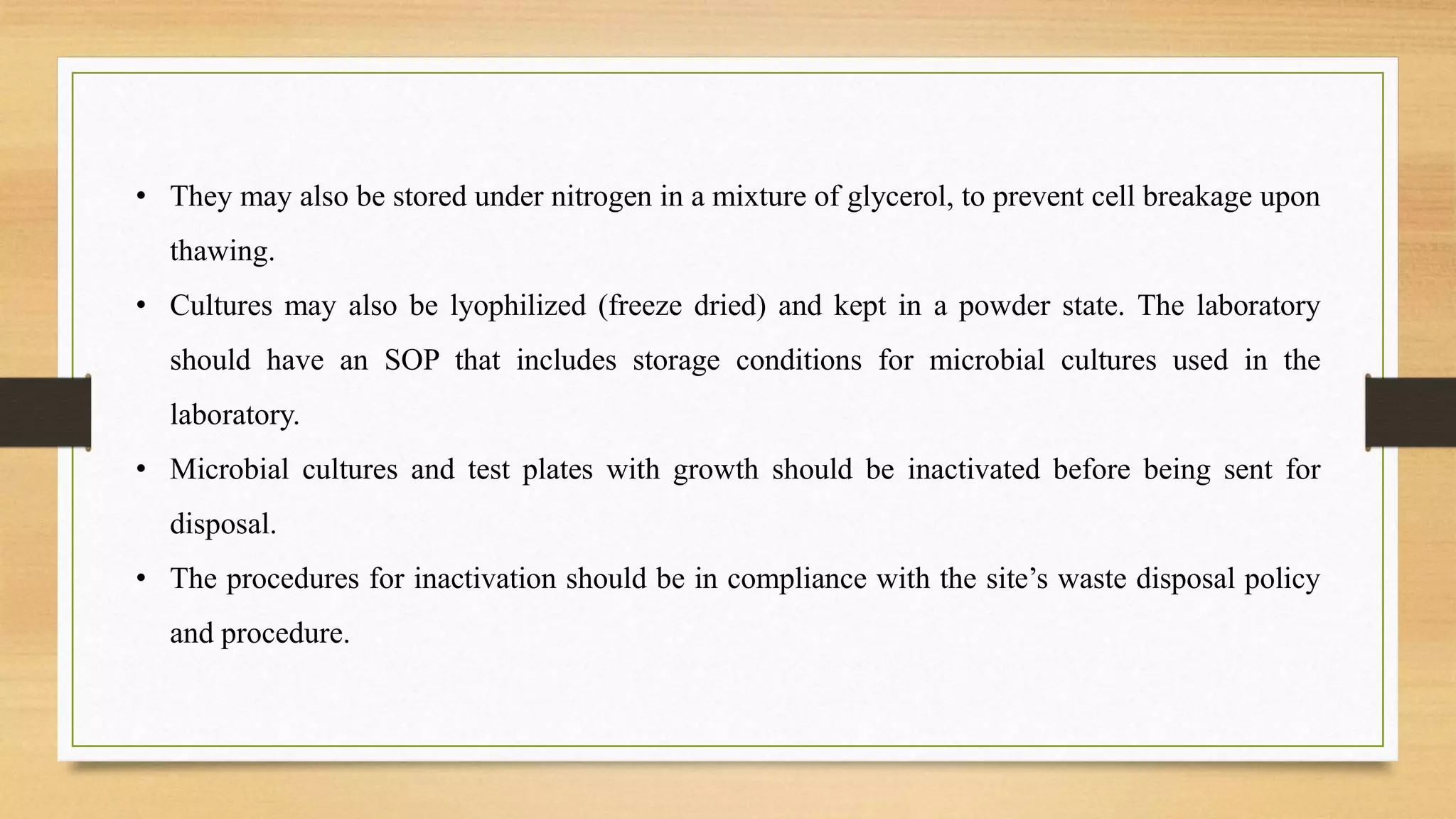 • They may also be stored under nitrogen in a mixture of glycerol, to prevent cell breakage upon
thawing.
• Cultures may also be lyophilized (freeze dried) and kept in a powder state. The laboratory
should have an SOP that includes storage conditions for microbial cultures used in the
laboratory.
• Microbial cultures and test plates with growth should be inactivated before being sent for
disposal.
• The procedures for inactivation should be in compliance with the site’s waste disposal policy
and procedure.
 