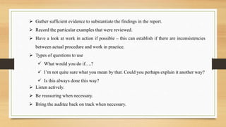  Gather sufficient evidence to substantiate the findings in the report.
 Record the particular examples that were reviewed.
 Have a look at work in action if possible – this can establish if there are inconsistencies
between actual procedure and work in practice.
 Types of questions to use
 What would you do if….?
 I’m not quite sure what you mean by that. Could you perhaps explain it another way?
 Is this always done this way?
 Listen actively.
 Be reassuring when necessary.
 Bring the auditee back on track when necessary.
 