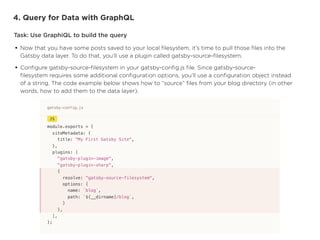 4. Query for Data with GraphQL
Task: Use GraphiQL to build the query
• Now that you have some posts saved to your local
fi
lesystem, it’s time to pull those
fi
les into the
Gatsby data layer. To do that, you’ll use a plugin called gatsby-source-
fi
lesystem.


• Con
fi
gure gatsby-source-
fi
lesystem in your gatsby-con
fi
g.js 
fi
le. Since gatsby-source-
fi
lesystem requires some additional con
fi
guration options, you’ll use a con
fi
guration object instead
of a string. The code example below shows how to “source”
fi
les from your blog directory (in other
words, how to add them to the data layer).
 