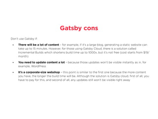 Gatsby cons
Don’t use Gatsby if:


• There will be a lot of content – for example, if it’s a large blog, generating a static website can
take up to 15 minutes. However, for those using Gatsby Cloud, there is a solution called
Incremental Builds which shortens build time up to 1000x, but it’s not free (cost starts from $19/
month)


• You need to update content a lot – because those updates won’t be visible instantly as in, for
example, WordPress


• It’s a corporate-size webshop – this point is similar to the
fi
rst one because the more content
you have, the longer the build time will be. Although the solution is Gatsby cloud,
fi
rst of all, you
have to pay for this, and second of all, any updates still won’t be visible right away
 