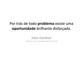 Por trás de todo problema existe uma oportunidade brilhante disfarçada.John Gardner(explorador, escritor e egiptoogista inglês do século XIX)