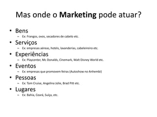 Mas onde o Marketing pode atuar?BensEx: Frangos, ovos, secadores de cabelo etc.ServiçosEx: empresas aéreas, hotéis, lavanderias, cabeleireiro etc.ExperiênciasEx: Playcenter, Mc Donalds, Cinemark, Walt Disney World etc.EventosEx: empresas que promovem feiras (Autoshow no Anhembi)PessoasEx: Tom Cruise, Angelina Jolie, Brad Pitt etc.LugaresEx: Bahia, Ceará, Suíça, etc.