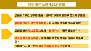 居家服務品質抽監測建議
加強與A單位之聯絡溝通，適時反映案家服務狀況及需求變更
強化居督員角色功能，包含與案家之服務項目說明及關係建
立。
居服單位自行建立抽查機制，以確保服務落實及品質掌控。
居服督導員電訪及面訪執行，積極介入，預防異常事件。
持續進行及強化對居服員之服務態度及品質訓練。
 
