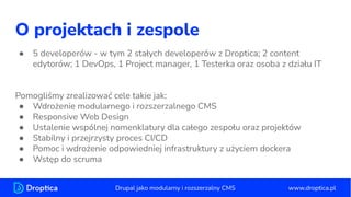 O projektach i zespole
● 5 developerów - w tym 2 stałych developerów z Droptica; 2 content
edytorów; 1 DevOps, 1 Project manager, 1 Testerka oraz osoba z działu IT
Pomogliśmy zrealizować cele takie jak:
● Wdrożenie modularnego i rozszerzalnego CMS
● Responsive Web Design
● Ustalenie wspólnej nomenklatury dla całego zespołu oraz projektów
● Stabilny i przejrzysty proces CI/CD
● Pomoc i wdrożenie odpowiedniej infrastruktury z użyciem dockera
● Wstęp do scruma
www.droptica.pl
Drupal jako modularny i rozszerzalny CMS
 
