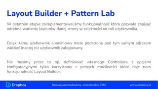 Layout Builder + Pattern Lab
W ostatnim etapie zaimplementowaliśmy funkcjonalność która pozwala zapisać
odrębne warianty layoutów danej strony w zależności od roli użytkownika.
Dzięki temu użytkownik anonimowy może podstronę pod tym samym adresem
widzieć inaczej niż użytkownik zalogowany.
Nie musimy przez to np. deﬁniować własnego Controllera z opcjami
konﬁguracyjnymi tylko korzystamy z pełnych możliwości które daje nam
funkcjonalność Layout Builder.
www.droptica.pl
Drupal jako modularny i rozszerzalny CMS
 