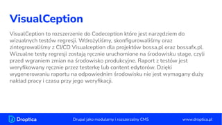 VisualCeption
VisualCeption to rozszerzenie do Codeception które jest narzędziem do
wizualnych testów regresji. Wdrożyliśmy, skonﬁgurowaliśmy oraz
zintegrowaliśmy z CI/CD Visualception dla projektów bossa.pl oraz bossafx.pl.
Wizualne testy regresji zostają ręcznie uruchomione na środowisku stage, czyli
przed wgraniem zmian na środowisko produkcyjne. Raport z testów jest
weryﬁkowany ręcznie przez testerkę lub content edytorów. Dzięki
wygenerowaniu raportu na odpowiednim środowisku nie jest wymagany duży
nakład pracy i czasu przy jego weryﬁkacji.
www.droptica.pl
Drupal jako modularny i rozszerzalny CMS
 