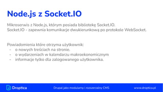 Node.js z Socket.IO
Mikroserwis z Node.js, którym posiada bibliotekę Socket.IO.
Socket.IO - zapewnia komunikacje dwukierunkową po protokole WebSocket.
Powiadomienia które otrzyma użytkownik:
- o nowych treściach na stronie.
- o wydarzeniach w kalendarzu makroekonomicznym
- informacje tylko dla zalogowanego użytkownika.
www.droptica.pl
Drupal jako modularny i rozszerzalny CMS
 